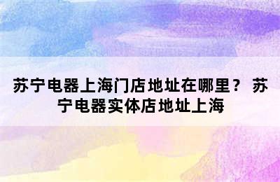 苏宁电器上海门店地址在哪里？ 苏宁电器实体店地址上海